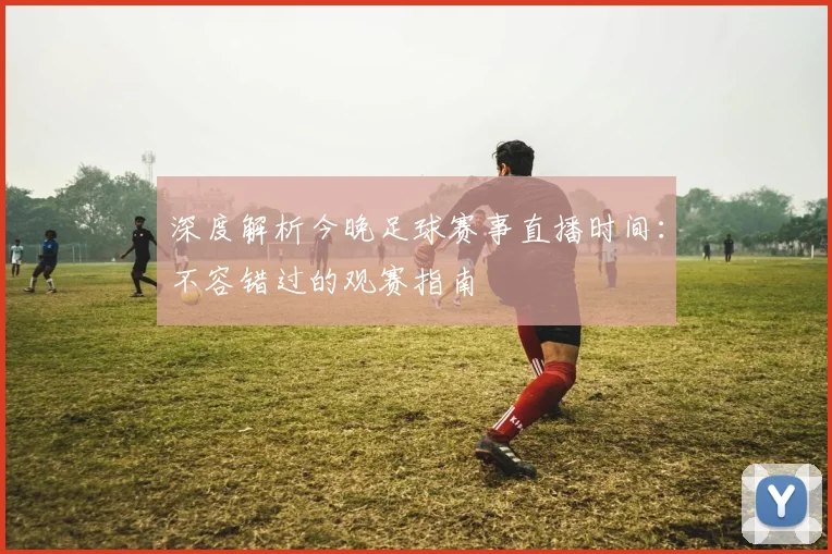 深度解析今晚足球赛事直播时间:不容错过的观赛指南
