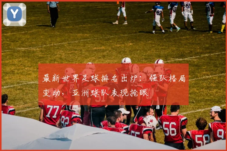 最新世界足球排名出炉：强队格局变动，亚洲球队表现抢眼