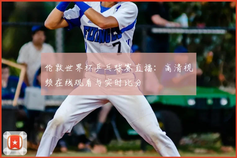 伦敦世界杯乒乓球赛直播:高清视频在线观看与实时比分