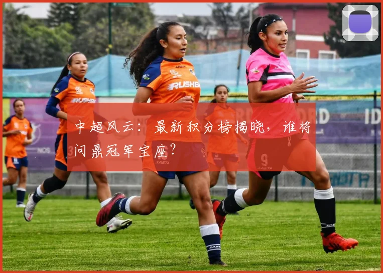 中超风云:最新积分榜揭晓,谁将问鼎冠军宝座?